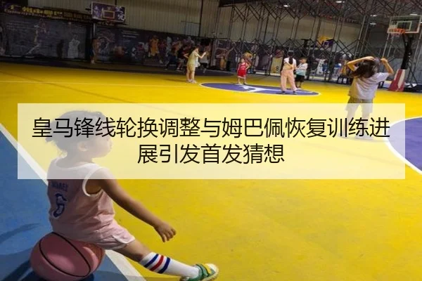 皇马锋线轮换调整与姆巴佩恢复训练进展引发首发猜想