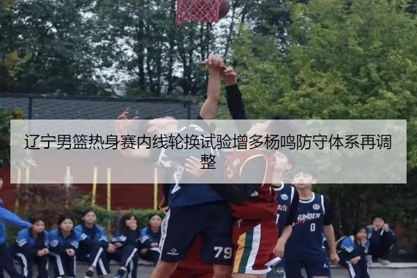 辽宁男篮热身赛内线轮换试验增多杨鸣防守体系再调整